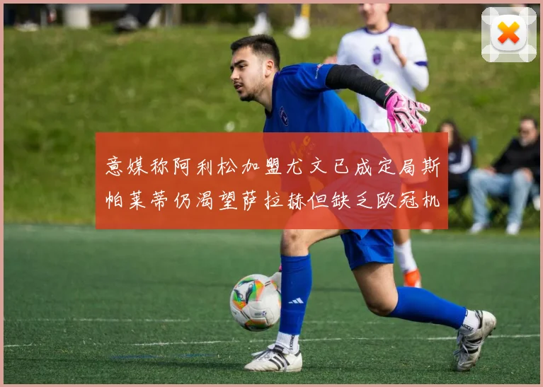 意媒称阿利松加盟尤文已成定局斯帕莱蒂仍渴望萨拉赫但缺乏欧冠机会
