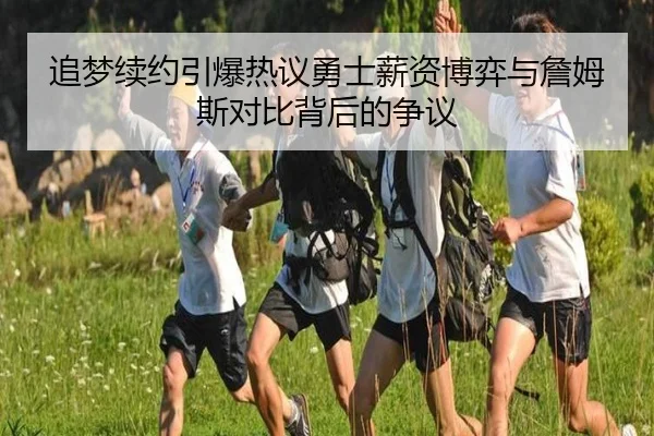 追梦续约引爆热议勇士薪资博弈与詹姆斯对比背后的争议