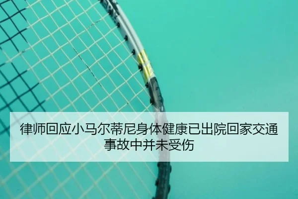 律师回应小马尔蒂尼身体健康已出院回家交通事故中并未受伤